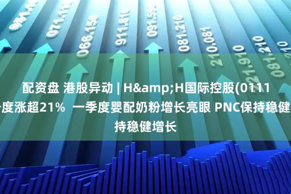 配资盘 港股异动 | H&H国际控股(01112)一度涨超21%  一季度婴配奶粉增长亮眼 PNC保持稳健增长