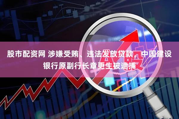股市配资网 涉嫌受贿、违法发放贷款，中国建设银行原副行长章更生被逮捕