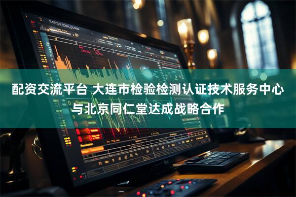 配资交流平台 大连市检验检测认证技术服务中心与北京同仁堂达成战略合作