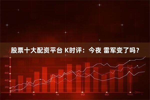 股票十大配资平台 K时评：今夜 雷军变了吗？