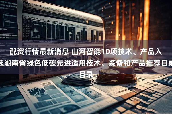 配资行情最新消息 山河智能10项技术、产品入选湖南省绿色低碳先进适用技术、装备和产品推荐目录