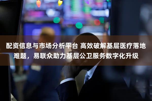 配资信息与市场分析平台 高效破解基层医疗落地难题，易联众助力基层公卫服务数字化升级