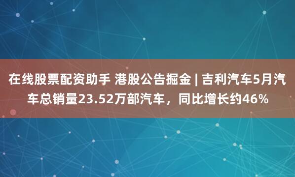 在线股票配资助手 港股公告掘金 | 吉利汽车5月汽车总销量23.52万部汽车，同比增长约46%