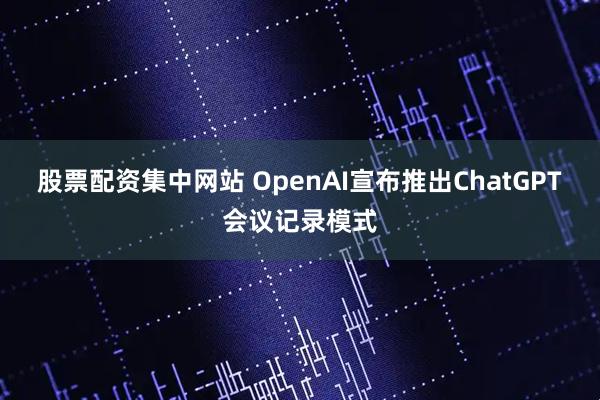 股票配资集中网站 OpenAI宣布推出ChatGPT会议记录模式