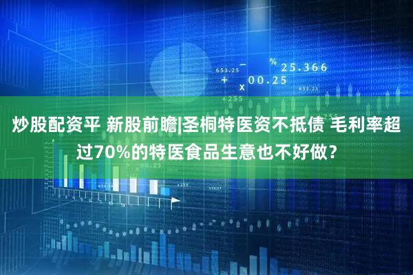 炒股配资平 新股前瞻|圣桐特医资不抵债 毛利率超过70%的特医食品生意也不好做？
