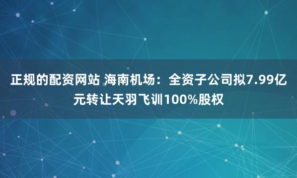 正规的配资网站 海南机场：全资子公司拟7.99亿元转让天羽飞训100%股权