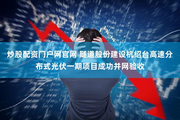 炒股配资门户网官网 隧道股份建设杭绍台高速分布式光伏一期项目成功并网验收