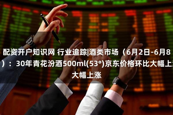 配资开户知识网 行业追踪|酒类市场（6月2日-6月8日）：30年青花汾酒500ml(53°)京东价格环比大幅上涨