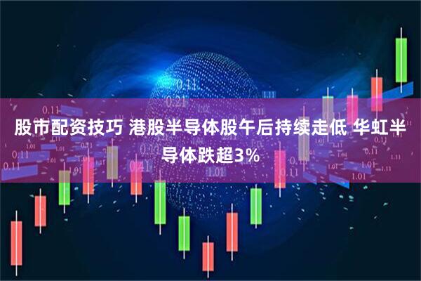 股市配资技巧 港股半导体股午后持续走低 华虹半导体跌超3%