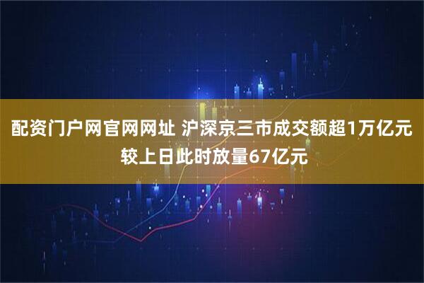 配资门户网官网网址 沪深京三市成交额超1万亿元 较上日此时放量67亿元