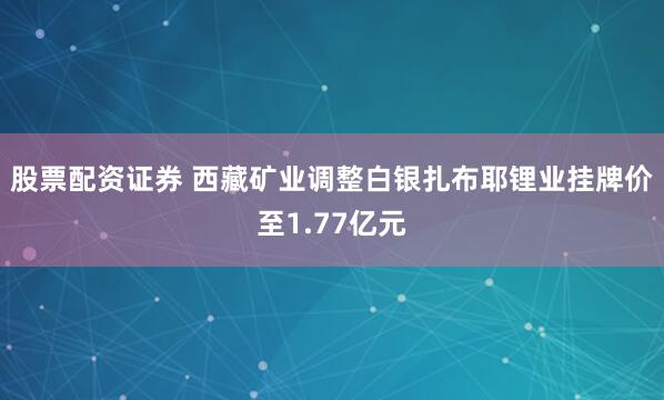 股票配资证券 西藏矿业调整白银扎布耶锂业挂牌价至1.77亿元
