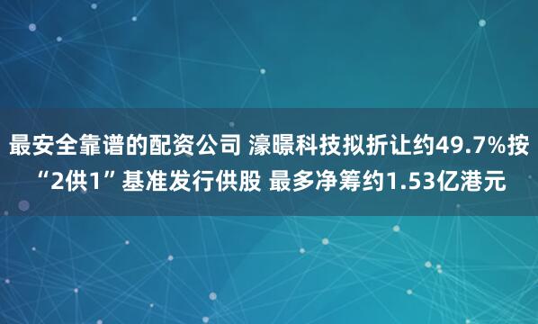 最安全靠谱的配资公司 濠暻科技拟折让约49.7%按“2供1”基准发行供股 最多净筹约1.53亿港元