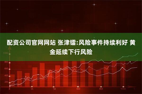 配资公司官网网站 张津镭:风险事件持续利好 黄金延续下行风险