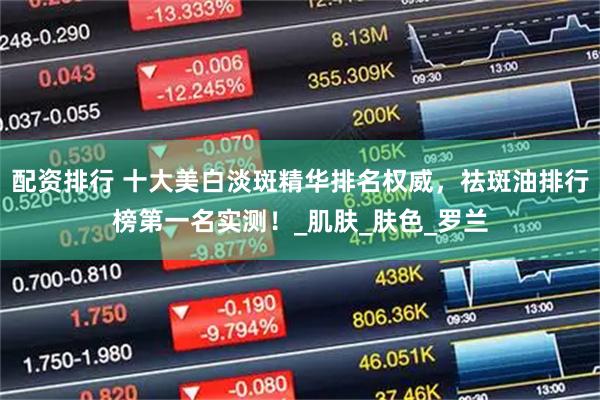 配资排行 十大美白淡斑精华排名权威，祛斑油排行榜第一名实测！_肌肤_肤色_罗兰