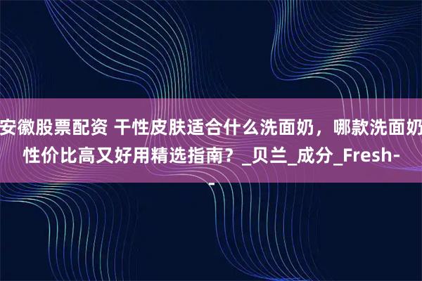 安徽股票配资 干性皮肤适合什么洗面奶，哪款洗面奶性价比高又好用精选指南？_贝兰_成分_Fresh-