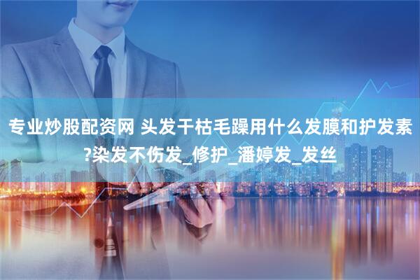 专业炒股配资网 头发干枯毛躁用什么发膜和护发素?染发不伤发_修护_潘婷发_发丝