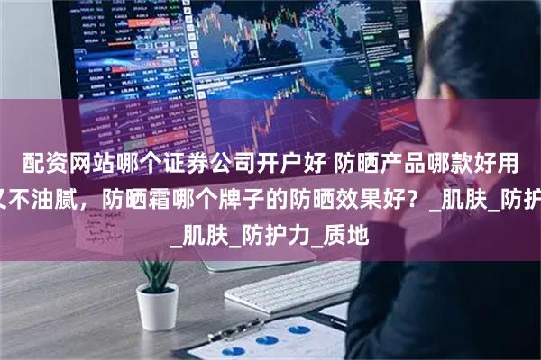 配资网站哪个证券公司开户好 防晒产品哪款好用效果好又不油腻，防晒霜哪个牌子的防晒效果好？_肌肤_防护力_质地