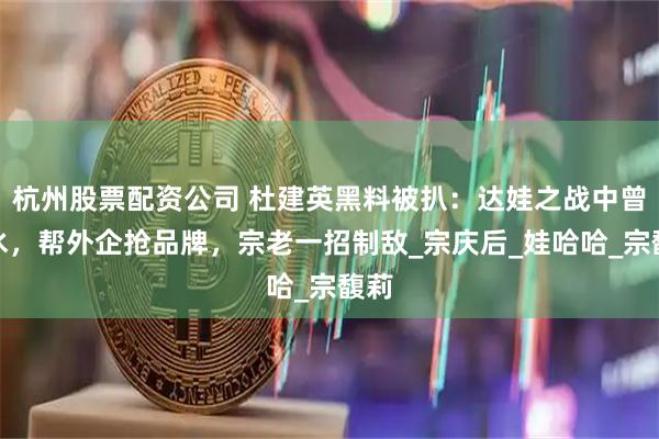 杭州股票配资公司 杜建英黑料被扒：达娃之战中曾反水，帮外企抢品牌，宗老一招制敌_宗庆后_娃哈哈_宗馥莉
