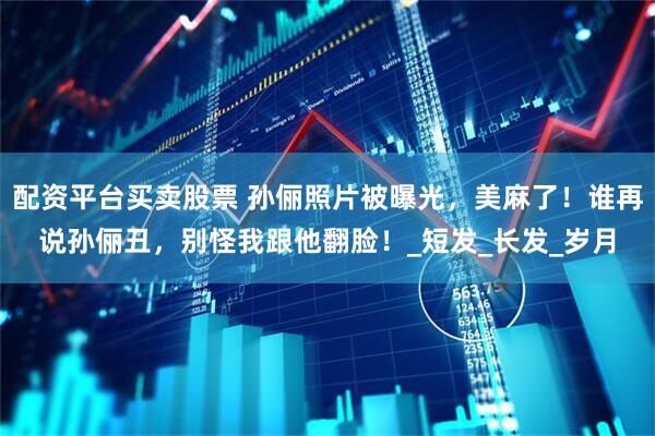 配资平台买卖股票 孙俪照片被曝光，美麻了！谁再说孙俪丑，别怪我跟他翻脸！_短发_长发_岁月