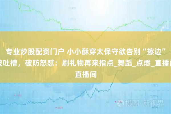 专业炒股配资门户 小小酥穿太保守欲告别“擦边”被吐槽，破防怒怼：刷礼物再来指点_舞蹈_点燃_直播间