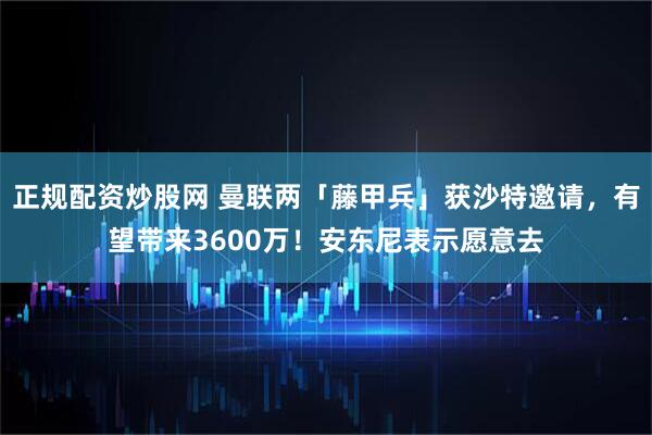 正规配资炒股网 曼联两「藤甲兵」获沙特邀请，有望带来3600万！安东尼表示愿意去