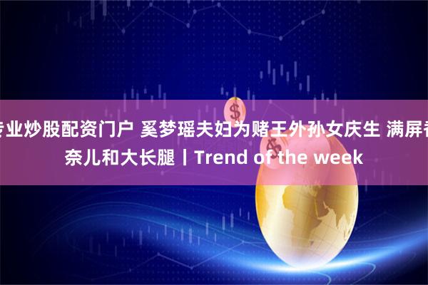 专业炒股配资门户 奚梦瑶夫妇为赌王外孙女庆生 满屏香奈儿和大长腿丨Trend of the week